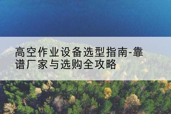 凉城升降车厂家-高空作业设备选型指南-靠谱厂家与选购全攻略