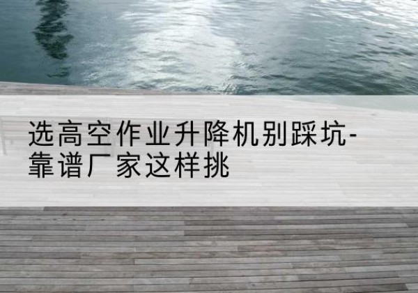 凉城剪叉式升降机厂家-选高空作业升降机别踩坑-靠谱厂家这样挑
