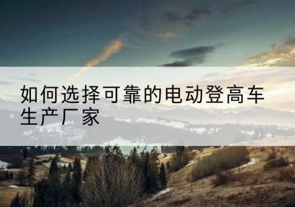 凉城电动登高车厂家-如何选择可靠的电动登高车生产厂家