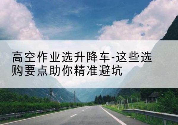 凉城升降车厂家-高空作业选升降车-这些选购要点助你*避坑