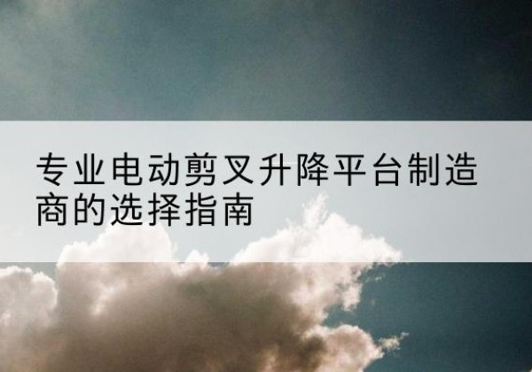 凉城电动剪叉升降平台厂家-专业电动剪叉升降平台制造商的选择指南